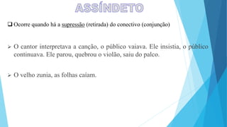  Ocorre quando há a supressão (retirada) do conectivo (conjunção)
 O cantor interpretava a canção, o público vaiava. Ele insistia, o público
continuava. Ele parou, quebrou o violão, saiu do palco.
 O velho zunia, as folhas caíam.
 