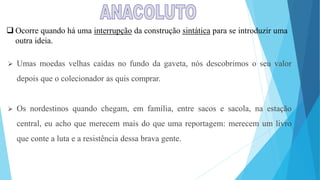  Ocorre quando há uma interrupção da construção sintática para se introduzir uma
outra ideia.
 Umas moedas velhas caídas no fundo da gaveta, nós descobrimos o seu valor
depois que o colecionador as quis comprar.
 Os nordestinos quando chegam, em família, entre sacos e sacola, na estação
central, eu acho que merecem mais do que uma reportagem: merecem um livro
que conte a luta e a resistência dessa brava gente.
 