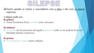  Ocorre quando se realiza a concordância com a ideia e não com os termos
expressos.
A silepse pode ser:
de gênero
 Vossa Excelência ficou cansado com o discurso.
de número
 A família do réu procurou advogado e queriam saber se ele poderia ficar em
liberdade durante o processo.
de pessoa
 Os brasileiros somos muito crédulos.
 