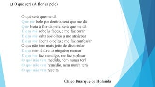  O que será (À flor da pele)
O que será que me dá
Que me bole por dentro, será que me dá
Que brota à flor da pele, será que me dá
E que me sobe às faces, e me faz corar
E que me salta aos olhos a me atraiçoar
E que me aperta o peito e me faz confessar
O que não tem mais jeito de dissimular
E que nem é direito ninguém recusar
E que me faz mendigo, me faz suplicar
O que não tem medida, nem nunca terá
O que não tem remédio, nem nunca terá
O que não tem receita
Chico Buarque de Holanda
 