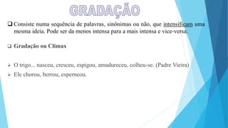  Consiste numa sequência de palavras, sinônimas ou não, que intensificam uma
mesma ideia. Pode ser da menos intensa para a mais intensa e vice-versa.
 Gradação ou Clímax
 O trigo... nasceu, cresceu, espigou, amadureceu, colheu-se. (Padre Vieira)
 Ele chorou, berrou, esperneou.
 