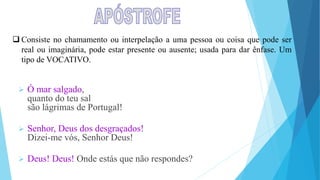  Consiste no chamamento ou interpelação a uma pessoa ou coisa que pode ser
real ou imaginária, pode estar presente ou ausente; usada para dar ênfase. Um
tipo de VOCATIVO.
 Ó mar salgado,
quanto do teu sal
são lágrimas de Portugal!
 Senhor, Deus dos desgraçados!
Dizei-me vós, Senhor Deus!
 Deus! Deus! Onde estás que não respondes?
 