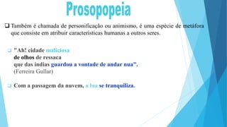  "Ah! cidade maliciosa
de olhos de ressaca
que das índias guardou a vontade de andar nua".
(Ferreira Gullar)
 Com a passagem da nuvem, a lua se tranquiliza.
 Também é chamada de personificação ou animismo, é uma espécie de metáfora
que consiste em atribuir características humanas a outros seres.
 