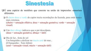  O cheiro doce e verde do capim trazia recordações da fazenda, para onde nunca
mais retornou.
(cheiro = sensação olfativa; doce = sensação gustativa; verde = sensação
visual)
 Um doce abraço indicava que o pai desculpara.
(doce = sensação gustativa; abraço = tátil)
 Dia de luz , festa de sol
Um barquinho a deslizar no macio azul do mar...
(O barquinho - Tom Jobim)
(azul = sensação visual; macio = sensação tátil)
 É uma espécie de metáfora que consiste na união de impressões sensoriais
diferentes.
 