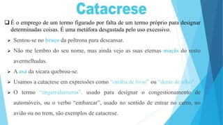 É o emprego de um termo figurado por falta de um termo próprio para designar
determinadas coisas. É uma metáfora desgastada pelo uso excessivo.
 Sentou-se no braço da poltrona para descansar.
 Não me lembro do seu nome, mas ainda vejo as suas eternas maçãs do rosto
avermelhadas.
 A asa da xícara quebrou-se.
 Usamos a catacrese em expressões como “orelha de livro” ou “dente de alho”.
 O termo “engarrafamento”, usado para designar o congestionamento de
automóveis, ou o verbo “embarcar”, usado no sentido de entrar no carro, no
avião ou no trem, são exemplos de catacrese.
 