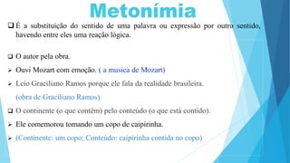  É a substituição do sentido de uma palavra ou expressão por outro sentido,
havendo entre eles uma reação lógica.
 O autor pela obra.
 Ouvi Mozart com emoção. ( a musica de Mozart)
 Leio Graciliano Ramos porque ele fala da realidade brasileira.
(obra de Graciliano Ramos)
 O continente (o que contém) pelo conteúdo (o que está contido).
 Ele comemorou tomando um copo de caipirinha.
 (Continente: um copo; Conteúdo: caipirinha contida no copo)
 