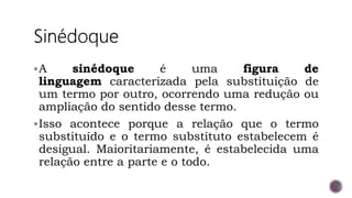 A sinédoque é uma figura de
linguagem caracterizada pela substituição de
um termo por outro, ocorrendo uma redução ou
ampliação do sentido desse termo.
Isso acontece porque a relação que o termo
substituído e o termo substituto estabelecem é
desigual. Maioritariamente, é estabelecida uma
relação entre a parte e o todo.