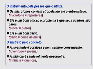 O instrumento pela pessoa que o utiliza.
Os microfones corriam atropelando até o entrevistado.
(microfone = repórteres)
Ele é um bom pincel, o problema é que seus quadros são
caros.
(pincel = pintor)
Ele é um bom garfo.
(garfo = come de mais)
O abstrato pelo concreto.
A juventude é corajosa e nem sempre consequente.
(juventude = jovens)
A infância é saudavelmente desordeira.
(infância = crianças)
 