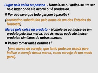 Lugar pela coisa ou pessoa - Nomeia-se ou indica-se um ser
pelo lugar onde ele ocorre ou é produzido.
Por que será que todo garçom é paraíba?
(nordestino substituído pelo nome de um dos Estados do
Nordeste).
Marca pela coisa ou produto - Nomeia-se ou indica-se um
produto pela sua marca, que às vezes pode até indicar
produtos similares de outras marcas.
Vamos tomar umas brahmas?
(uma marca de cerveja, que tanto pode ser usada para
indicar a cerveja dessa marca, como cerveja de um modo
geral).
 