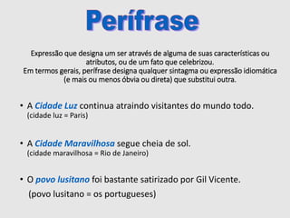 Expressão que designa um ser através de alguma de suas características ou
atributos, ou de um fato que celebrizou.
Em termos gerais, perífrase designa qualquer sintagma ou expressão idiomática
(e mais ou menos óbvia ou direta) que substitui outra.
• A Cidade Luz continua atraindo visitantes do mundo todo.
(cidade luz = Paris)
• A Cidade Maravilhosa segue cheia de sol.
(cidade maravilhosa = Rio de Janeiro)
• O povo lusitano foi bastante satirizado por Gil Vicente.
(povo lusitano = os portugueses)
 