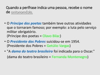 Quando a perífrase indica uma pessoa, recebe o nome
de antonomásia.
• O Príncipe dos poetas também teve outras atividades
que o tornaram famoso; por exemplo: a luta pelo serviço
militar obrigatório.
(Príncipe dos poetas = Olavo Bilac)
• O Presidente dos Pobres suicidou-se em 1954.
(Presidente dos Pobres = Getúlio Vargas)
• "A dama do teatro brasileiro foi indicada para o Oscar."
(dama do teatro brasileiro = Fernanda Montenegro)
 