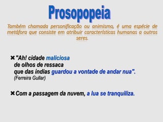 Também chamada personificação ou animismo, é uma espécie de
metáfora que consiste em atribuir características humanas a outros
seres.
"Ah! cidade maliciosa
de olhos de ressaca
que das índias guardou a vontade de andar nua".
(Ferreira Gullar)
Com a passagem da nuvem, a lua se tranquiliza.
 