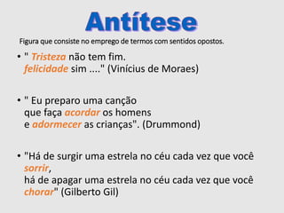 Figura que consiste no emprego de termos com sentidos opostos.
• " Tristeza não tem fim.
felicidade sim ...." (Vinícius de Moraes)
• " Eu preparo uma canção
que faça acordar os homens
e adormecer as crianças". (Drummond)
• "Há de surgir uma estrela no céu cada vez que você
sorrir,
há de apagar uma estrela no céu cada vez que você
chorar" (Gilberto Gil)
 