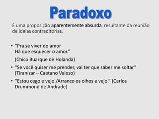 É uma proposição aparentemente absurda, resultante da reunião
de ideias contraditórias.
• “Pra se viver do amor
Há que esquecer o amor.”
(Chico Buarque de Holanda)
• “Se você quiser me prender, vai ter que saber me soltar”
(Tiranizar – Caetano Veloso)
• “Estou cego e vejo./Arranco os olhos e vejo.” (Carlos
Drummond de Andrade)
 