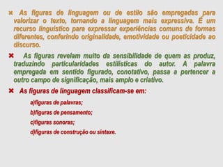  As figuras de linguagem ou de estilo são empregadas para
valorizar o texto, tornando a linguagem mais expressiva. É um
recurso linguístico para expressar experiências comuns de formas
diferentes, conferindo originalidade, emotividade ou poeticidade ao
discurso.
 As figuras revelam muito da sensibilidade de quem as produz,
traduzindo particularidades estilísticas do autor. A palavra
empregada em sentido figurado, conotativo, passa a pertencer a
outro campo de significação, mais amplo e criativo.
 As figuras de linguagem classificam-se em:
a)figuras de palavras;
b)figuras de pensamento;
c)figuras sonoras;
d)figuras de construção ou sintaxe.
 
