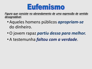 Figura que consiste no abrandamento de uma expressão de sentido
desagradável.
• Aqueles homens públicos apropriam-se
do dinheiro.
• O jovem rapaz partiu dessa para melhor.
• A testemunha faltou com a verdade.
 
