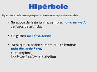 Figura que através do exagero procura tornar mais expressiva uma ideia.
• Na época de festa junina, sempre morro de medo
de fogos de artifício.
• Ela gastou rios de dinheiro.
• "Será que eu tenho sempre que te lembrar
todo dia, toda hora.
Eu te imploro,
Por favor. " (Alice, Kid Abelha)
 