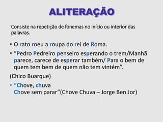 Consiste na repetição de fonemas no início ou interior das
palavras.
• O rato roeu a roupa do rei de Roma.
• “Pedro Pedreiro penseiro esperando o trem/Manhã
parece, carece de esperar também/ Para o bem de
quem tem bem de quem não tem vintém”.
(Chico Buarque)
• “Chove, chuva
Chove sem parar”(Chove Chuva – Jorge Ben Jor)
 