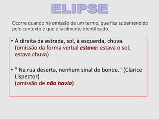 Ocorre quando há omissão de um termo, que fica subentendido
pelo contexto e que é facilmente identificado.
• À direita da estrada, sol, à esquerda, chuva.
(omissão da forma verbal estava: estava o sol,
estava chuva)
• " Na rua deserta, nenhum sinal de bonde." (Clarice
Lispector)
(omissão de não havia)
 