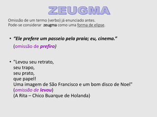Omissão de um termo (verbo) já enunciado antes.
Pode-se considerar zeugma como uma forma de elipse.
• “Ele prefere um passeio pela praia; eu, cinema.”
(omissão de prefiro)
• "Levou seu retrato,
seu trapo,
seu prato,
que papel!
Uma imagem de São Francisco e um bom disco de Noel"
(omissão de levou)
(A Rita – Chico Buarque de Holanda)
 