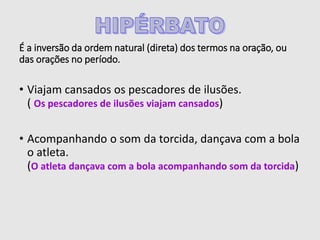 É a inversão da ordem natural (direta) dos termos na oração, ou
das orações no período.
• Viajam cansados os pescadores de ilusões.
( Os pescadores de ilusões viajam cansados)
• Acompanhando o som da torcida, dançava com a bola
o atleta.
(O atleta dançava com a bola acompanhando som da torcida)
 