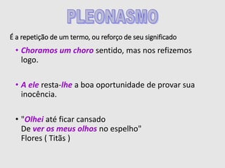 É a repetição de um termo, ou reforço de seu significado
• Choramos um choro sentido, mas nos refizemos
logo.
• A ele resta-lhe a boa oportunidade de provar sua
inocência.
• "Olhei até ficar cansado
De ver os meus olhos no espelho"
Flores ( Titãs )
 