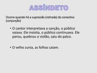 Ocorre quando há a supressão (retirada) do conectivo
(conjunção)
• O cantor interpretava a canção, o público
vaiava. Ele insistia, o público continuava. Ele
parou, quebrou o violão, saiu do palco.
• O velho zunia, as folhas caíam.
 
