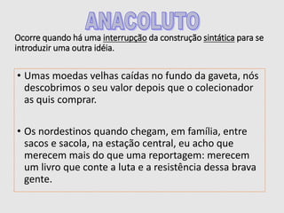 Ocorre quando há uma interrupção da construção sintática para se
introduzir uma outra idéia.
• Umas moedas velhas caídas no fundo da gaveta, nós
descobrimos o seu valor depois que o colecionador
as quis comprar.
• Os nordestinos quando chegam, em família, entre
sacos e sacola, na estação central, eu acho que
merecem mais do que uma reportagem: merecem
um livro que conte a luta e a resistência dessa brava
gente.
 
