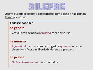 Ocorre quando se realiza a concordância com a ideia e não com os
termos expressos.
A silepse pode ser:
de gênero
• Vossa Excelência ficou cansado com o discurso.
de número
• A família do réu procurou advogado e queriam saber se
ele poderia ficar em liberdade durante o processo.
de pessoa
• Os brasileiros somos muito crédulos.
 