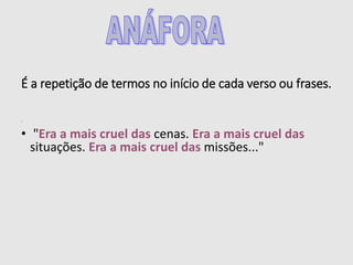 É a repetição de termos no início de cada verso ou frases.
:
• "Era a mais cruel das cenas. Era a mais cruel das
situações. Era a mais cruel das missões..."
 