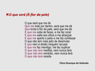 O que será (À flor da pele)
O que será que me dá
Que me bole por dentro, será que me dá
Que brota à flor da pele, será que me dá
E que me sobe às faces, e me faz corar
E que me salta aos olhos a me atraiçoar
E que me aperta o peito e me faz confessar
O que não tem mais jeito de dissimular
E que nem é direito ninguém recusar
E que me faz mendigo, me faz suplicar
O que não tem medida, nem nunca terá
O que não tem remédio, nem nunca terá
O que não tem receita
Chico Buarque de Holanda
 