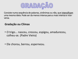 Consiste numa sequência de palavras, sinônimas ou não, que intensificam
uma mesma ideia. Pode ser da menos intensa para a mais intensa e vice-
versa.
Gradação ou Clímax
• O trigo... nasceu, cresceu, espigou, amadureceu,
colheu-se. (Padre Vieira)
• Ele chorou, berrou, esperneou.
 