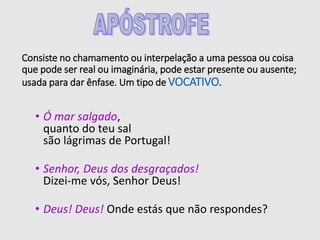 Consiste no chamamento ou interpelação a uma pessoa ou coisa
que pode ser real ou imaginária, pode estar presente ou ausente;
usada para dar ênfase. Um tipo de VOCATIVO.
• Ó mar salgado,
quanto do teu sal
são lágrimas de Portugal!
• Senhor, Deus dos desgraçados!
Dizei-me vós, Senhor Deus!
• Deus! Deus! Onde estás que não respondes?
 