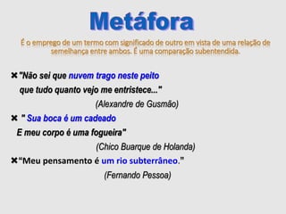 É o emprego de um termo com significado de outro em vista de uma relação de
semelhança entre ambos. É uma comparação subentendida.
"Não sei que nuvem trago neste peito
que tudo quanto vejo me entristece..."
(Alexandre de Gusmão)
 " Sua boca é um cadeado
E meu corpo é uma fogueira"
(Chico Buarque de Holanda)
“Meu pensamento é um rio subterrâneo.”
(Fernando Pessoa)
 