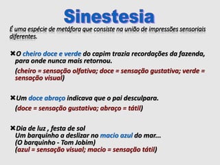 É uma espécie de metáfora que consiste na união de impressões sensoriais
diferentes.
O cheiro doce e verde do capim trazia recordações da fazenda,
para onde nunca mais retornou.
(cheiro = sensação olfativa; doce = sensação gustativa; verde =
sensação visual)
Um doce abraço indicava que o pai desculpara.
(doce = sensação gustativa; abraço = tátil)
Dia de luz , festa de sol
Um barquinho a deslizar no macio azul do mar...
(O barquinho - Tom Jobim)
(azul = sensação visual; macio = sensação tátil)
 