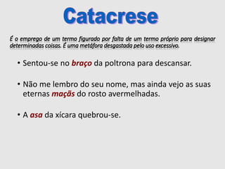 É o emprego de um termo figurado por falta de um termo próprio para designar
determinadas coisas. É uma metáfora desgastada pelo uso excessivo.
• Sentou-se no braço da poltrona para descansar.
• Não me lembro do seu nome, mas ainda vejo as suas
eternas maçãs do rosto avermelhadas.
• A asa da xícara quebrou-se.
 