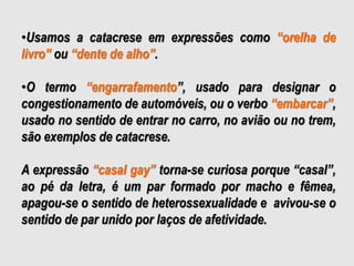 •Usamos a catacrese em expressões como “orelha de
livro” ou “dente de alho”.
•O termo “engarrafamento”, usado para designar o
congestionamento de automóveis, ou o verbo “embarcar”,
usado no sentido de entrar no carro, no avião ou no trem,
são exemplos de catacrese.
A expressão “casal gay” torna-se curiosa porque “casal”,
ao pé da letra, é um par formado por macho e fêmea,
apagou-se o sentido de heterossexualidade e avivou-se o
sentido de par unido por laços de afetividade.
 