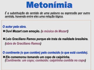 É a substituição do sentido de uma palavra ou expressão por outro
sentido, havendo entre eles uma relação lógica.
O autor pela obra.
Ouvi Mozart com emoção. (a música de Mozart)
Leio Graciliano Ramos porque ele trata da realidade brasileira.
(obra de Graciliano Ramos)
O continente (o que contém) pelo conteúdo (o que está contido).
Ele comemorou tomando um copo de caipirinha.
(Continente: um copo; conteúdo: caipirinha contida no copo)
 