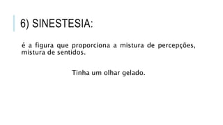 6) SINESTESIA:
é a figura que proporciona a mistura de percepções,
mistura de sentidos.
Tinha um olhar gelado.
 