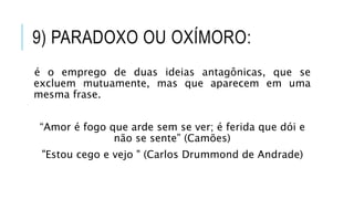 9) PARADOXO OU OXÍMORO:
é o emprego de duas ideias antagônicas, que se
excluem mutuamente, mas que aparecem em uma
mesma frase.
“Amor é fogo que arde sem se ver; é ferida que dói e
não se sente” (Camões)
"Estou cego e vejo " (Carlos Drummond de Andrade)
 