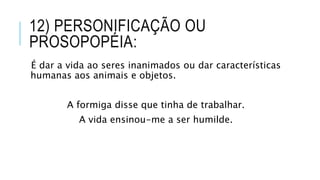 12) PERSONIFICAÇÃO OU
PROSOPOPÉIA:
É dar a vida ao seres inanimados ou dar características
humanas aos animais e objetos.
A formiga disse que tinha de trabalhar.
A vida ensinou-me a ser humilde.
 
