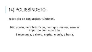 14) POLISSÍNDETO:
repetição de conjunções (síndetos).
Não sorriu, nem feliz ficou, nem quis me ver, nem se
importou com a partida.
E resmunga, e chora, e grita, e pula, e berra.
 