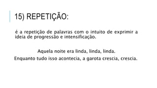 15) REPETIÇÃO:
é a repetição de palavras com o intuito de exprimir a
ideia de progressão e intensificação.
Aquela noite era linda, linda, linda.
Enquanto tudo isso acontecia, a garota crescia, crescia.
 
