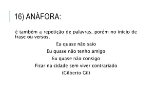 16) ANÁFORA:
é também a repetição de palavras, porém no início de
frase ou versos.
Eu quase não saio
Eu quase não tenho amigo
Eu quase não consigo
Ficar na cidade sem viver contrariado
(Gilberto Gil)
 