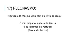 17) PLEONASMO:
repetição da mesma ideia com objetivo de realce.
Ó mar salgado, quanto do teu sal
São lágrimas de Portugal
(Fernando Pessoa)
 