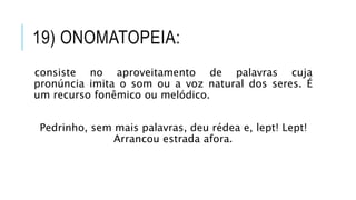 19) ONOMATOPEIA:
consiste no aproveitamento de palavras cuja
pronúncia imita o som ou a voz natural dos seres. É
um recurso fonêmico ou melódico.
Pedrinho, sem mais palavras, deu rédea e, lept! Lept!
Arrancou estrada afora.
 