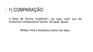 1) COMPARAÇÃO:
é feita de forma “explícita”, ou seja, com uso de
conectivo comparativo (como, tal qual, igual).
Minha irmã é bondosa como um anjo.
 