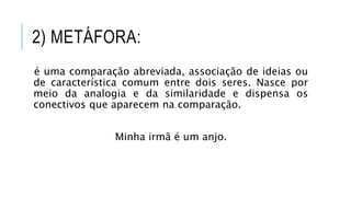 2) METÁFORA:
é uma comparação abreviada, associação de ideias ou
de característica comum entre dois seres. Nasce por
meio da analogia e da similaridade e dispensa os
conectivos que aparecem na comparação.
Minha irmã é um anjo.
 