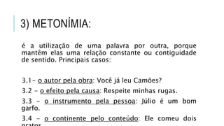 3) METONÍMIA:
é a utilização de uma palavra por outra, porque
mantêm elas uma relação constante ou contiguidade
de sentido. Principais casos:
3.1- o autor pela obra: Você já leu Camões?
3.2 - o efeito pela causa: Respeite minhas rugas.
3.3 - o instrumento pela pessoa: Júlio é um bom
garfo.
3.4 - o continente pelo conteúdo: Ele comeu dois
 