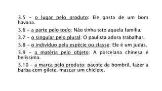 3.5 - o lugar pelo produto: Ele gosta de um bom
havana.
3.6 - a parte pelo todo: Não tinha teto aquela família.
3.7 - o singular pelo plural: O paulista adora trabalhar.
3.8 - o indivíduo pela espécie ou classe: Ele é um judas.
3.9 - a matéria pelo objeto: A porcelana chinesa é
belíssima.
3.10 - a marca pelo produto: pacote de bombril, fazer a
barba com gilete, mascar um chiclete.
 
